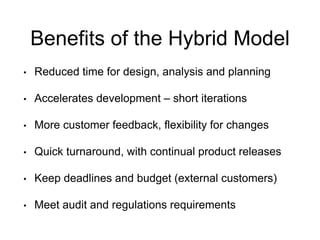Benefits of the Hybrid Model 
•Reduced time for design, analysis and planning 
•Accelerates development –short iterations 
•More customer feedback, flexibility for changes 
•Quick turnaround, with continual product releases 
•Keep deadlines and budget (external customers) 
•Meet audit and regulations requirements  