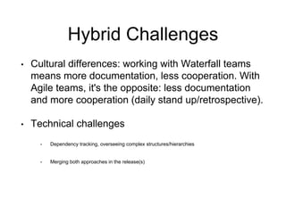 Hybrid Challenges 
•Cultural differences: working with Waterfall teams means more documentation, less cooperation. With Agile teams, it's the opposite: less documentation and more cooperation (daily stand up/retrospective). 
•Technical challenges 
•Dependency tracking, overseeing complex structures/hierarchies 
•Merging both approaches in the release(s)  