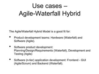 The Agile/Waterfall Hybrid Model is a good fit for: 
•Product development teams: Hardware (Waterfall) and Software (Agile). 
•Software product development: Planning/Design/Requirements (Waterfall), Development and Testing (Agile) 
•Software (n-tier) application development: Frontend -GUI (Agile/Scrum) and Backend (Waterfall). 
Use cases – Agile-Waterfall Hybrid  