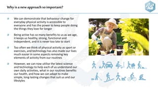Why is a newapproach so important?
We can demonstrate that behaviour change for
everyday physical activity is accessible to
everyone and has the power to keep people doing
the things they love for longer
Being active has so many benefits to us as we age,
it keeps us healthy, strong, functional and
independent, and it is never too late to start
Too often we think of physical activity as sport or
exercises, and technology has also made our lives
much easier in some aspects removing key
elements of activity from our routines
However, we can now utilise the latest science
and technology to help each of us understand our
own daily activities, what in our routines benefits
our health, and how we can adapt to make
simple, long-lasting changes that suit us and our
lifestyles
 