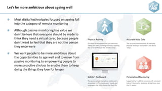 Let’s be more ambitious about ageing well
Most digital technologies focused on ageing fall
into the category of remote monitoring
Although passive monitoring has value we
don’t believe that everyone should be made to
think they need a virtual carer, because people
don’t want to feel that they are not the person
they once were
We want people to be more ambitious about
the opportunities to age well and to move from
passive monitoring to empowering people to
make proactive choices to enable them to keep
doing the things they love for longer
Accurate Body Data
The accurate measurement of everyday
physical activity is vital and it’s not about
‘steps’.
KiActiv® Dashboard
The personalised interactive dashboard is
accessible 24/7 to meet users’ needs and
empowers the right choices for their life.
Personalised Mentoring
Supported by 6 x 20min sessions with a trained
KiActiv® Mentor for guidance at key times over
the 12 weeks.
Physical Activity
It’s about all movement not just exercises.
Taking the stairs, mowing the lawn, washing
the car or walking to the next bus stop.
 