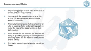 Empowermentand Choice
Empowering people to look after themselves is
crucial, and also very possible
Looking at all the opportunities to be active
across 112 waking hours a week creates a
world of possibility
The multiple dimensions of physical activity are
vital to creating choice and enabling people to
make the most of the opportunities in their
daily routine
What matters for our health is not what we are
doing (e.g. walking, cycling, or dancing around
the living room) but the intensity and duration
of that activity
This is why measuring activity using steps is so
flawed
 