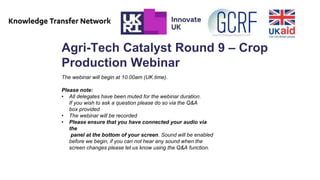 Agri-Tech Catalyst Round 9 – Crop
Production Webinar
The webinar will begin at 10.00am (UK time).
Please note:
• All delegates have been muted for the webinar duration.
If you wish to ask a question please do so via the Q&A
box provided
• The webinar will be recorded
• Please ensure that you have connected your audio via
the
panel at the bottom of your screen. Sound will be enabled
before we begin, if you can not hear any sound when the
screen changes please let us know using the Q&A function.
 