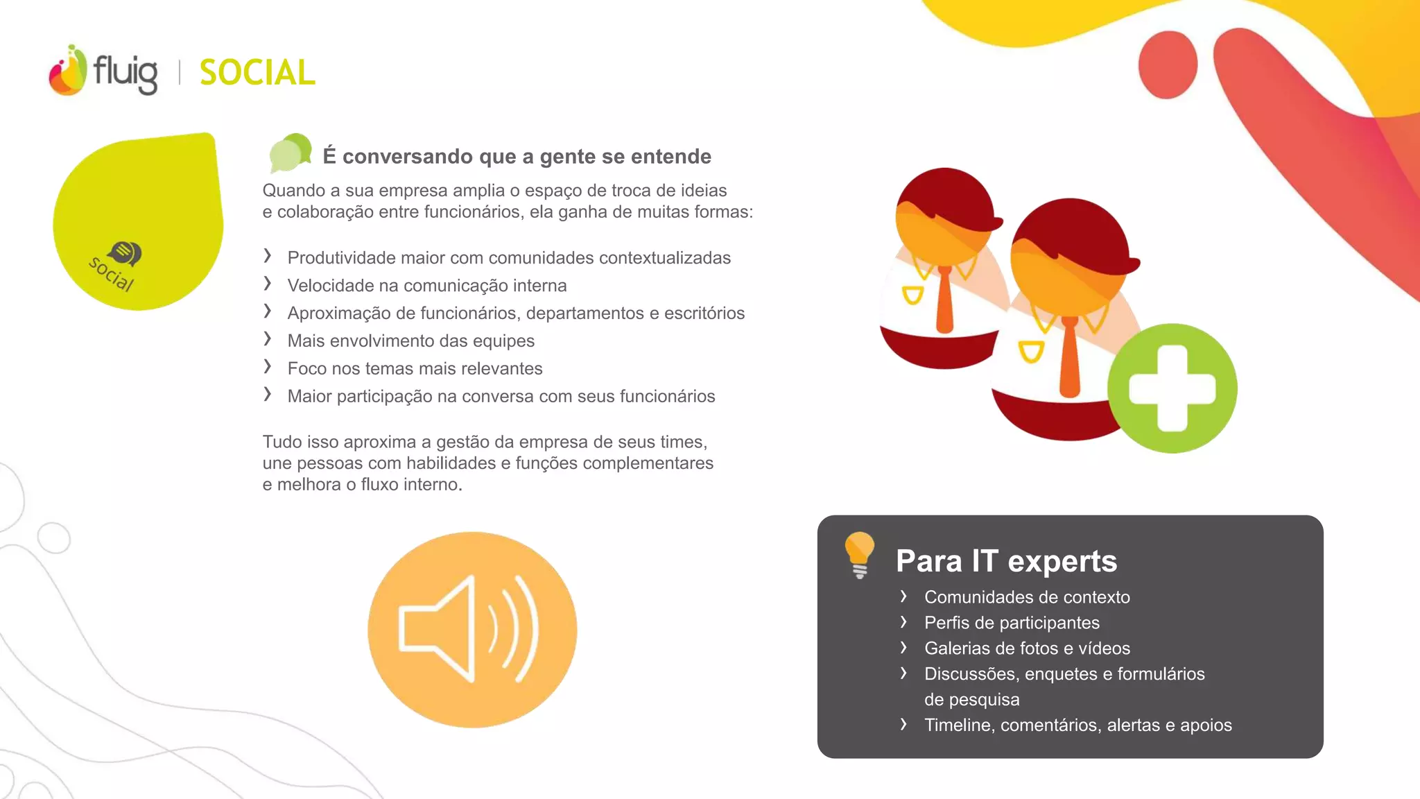 SOCIAL
É conversando que a gente se entende
Quando a sua empresa amplia o espaço de troca de ideias
e colaboração entre funcionários, ela ganha de muitas formas:
› Produtividade maior com comunidades contextualizadas
› Velocidade na comunicação interna
› Aproximação de funcionários, departamentos e escritórios
› Mais envolvimento das equipes
› Foco nos temas mais relevantes
› Maior participação na conversa com seus funcionários
Tudo isso aproxima a gestão da empresa de seus times,
une pessoas com habilidades e funções complementares
e melhora o fluxo interno.
Para IT experts
› Comunidades de contexto
› Perfis de participantes
› Galerias de fotos e vídeos
› Discussões, enquetes e formulários
de pesquisa
› Timeline, comentários, alertas e apoios
 