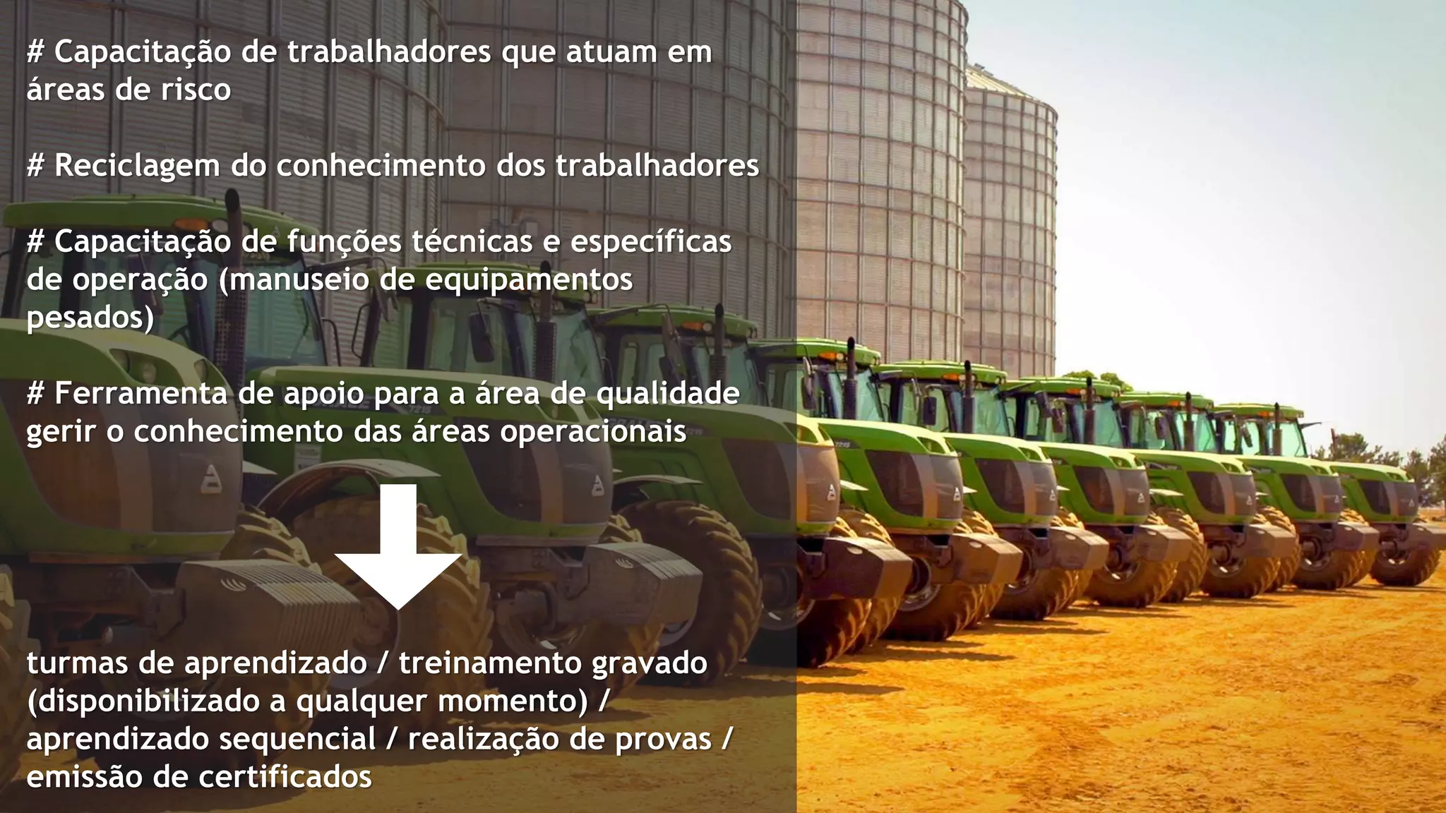 # Capacitação de trabalhadores que atuam em
áreas de risco
# Reciclagem do conhecimento dos trabalhadores
# Capacitação de funções técnicas e específicas
de operação (manuseio de equipamentos
pesados)
# Ferramenta de apoio para a área de qualidade
gerir o conhecimento das áreas operacionais
turmas de aprendizado / treinamento gravado
(disponibilizado a qualquer momento) /
aprendizado sequencial / realização de provas /
emissão de certificados
 
