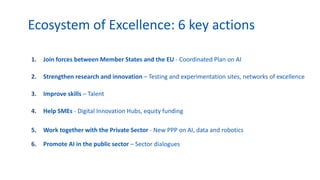 1. Join forces between Member States and the EU - Coordinated Plan on AI
2. Strengthen research and innovation – Testing and experimentation sites, networks of excellence
3. Improve skills – Talent
4. Help SMEs - Digital Innovation Hubs, equity funding
5. Work together with the Private Sector - New PPP on AI, data and robotics
6. Promote AI in the public sector – Sector dialogues
Ecosystem of Excellence: 6 key actions
 