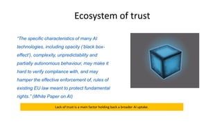 “The specific characteristics of many AI
technologies, including opacity (‘black box-
effect’), complexity, unpredictability and
partially autonomous behaviour, may make it
hard to verify compliance with, and may
hamper the effective enforcement of, rules of
existing EU law meant to protect fundamental
rights.” (White Paper on AI)
Ecosystem of trust
Lack of trust is a main factor holding back a broader AI uptake.
 