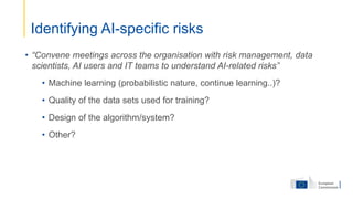 • “Convene meetings across the organisation with risk management, data
scientists, AI users and IT teams to understand AI-related risks”
• Machine learning (probabilistic nature, continue learning..)?
• Quality of the data sets used for training?
• Design of the algorithm/system?
• Other?
Identifying AI-specific risks
 