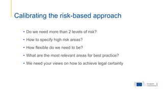 • Do we need more than 2 levels of risk?
• How to specify high risk areas?
• How flexible do we need to be?
• What are the most relevant areas for best practice?
• We need your views on how to achieve legal certainty
Calibrating the risk-based approach
 