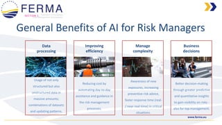 www.ferma.eu
Business
decisions
Manage
complexity
Improving
efficiency
Data
processing
General Benefits of AI for Risk Managers
SECTION 1
Usage of not only
structured but also
unstructured data in
massive amounts;
combinations of datasets
and updating patterns.
Reducing cost by
automating day-to-day
assistance and guidance in
the risk management
processes.
Awareness of new
exposures, increasing
preventive risk advice,
faster response time (real-
/ near real-time) in critical
situations.
Better decision-making
through greater predictive
and quantitative insights
to gain visibility on risks -
also for top management.
 