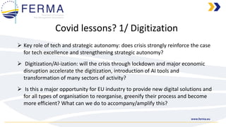 www.ferma.eu
➢ Key role of tech and strategic autonomy: does crisis strongly reinforce the case
for tech excellence and strengthening strategic autonomy?
➢ Digitization/AI-ization: will the crisis through lockdown and major economic
disruption accelerate the digitization, introduction of AI tools and
transformation of many sectors of activity?
➢ Is this a major opportunity for EU industry to provide new digital solutions and
for all types of organisation to reorganise, greenify their process and become
more efficient? What can we do to accompany/amplify this?
Covid lessons? 1/ Digitization
 