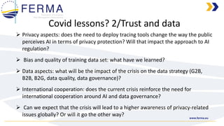 www.ferma.eu
➢ Privacy aspects: does the need to deploy tracing tools change the way the public
perceives AI in terms of privacy protection? Will that impact the approach to AI
regulation?
➢ Bias and quality of training data set: what have we learned?
➢ Data aspects: what will be the impact of the crisis on the data strategy (G2B,
B2B, B2G, data quality, data governance)?
➢ International cooperation: does the current crisis reinforce the need for
international cooperation around AI and data governance?
➢ Can we expect that the crisis will lead to a higher awareness of privacy-related
issues globally? Or will it go the other way?
Covid lessons? 2/Trust and data
 