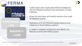 www.ferma.eu
https://ec.europa.eu/digital-single-market/en/news/join-ai-robotics-vs-covid-19-initiative-european-ai-alliance
• Collect ideas about deployable Artificial Intelligence
(AI) and Robotics solutions and information on other
initiatives
• Share the best ideas and identify solutions that could
be deployed quickly.
• Repository of AI and Robotics-based solutions and
initiatives on the AI Alliance platform
• In addition: detailed contributions from BDVA, EU-
Robotics and the DIH-HERO project
Initiatives
~70
Solutions
~230
 