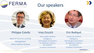 www.ferma.eu
Philippe Cotelle
Head of Insurance and Risk
Management
Airbus Defence & Space
Team Leader Artificial
Intelligence,
Technologies and Systems
for Digitising Industry,
DG CONNECT
European Commission
Irina Orssich
Our speakers
Eric Badiqué
Advisor for Artificial
Intelligence,
Technologies and Systems
for Digitising Industry,
DG CONNECT
European Commission
 
