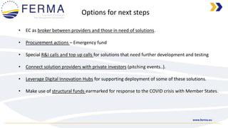 www.ferma.eu
• EC as broker between providers and those in need of solutions.
• Procurement actions – Emergency fund
• Special R&I calls and top up calls for solutions that need further development and testing
• Connect solution providers with private investors (pitching events..).
• Leverage Digital Innovation Hubs for supporting deployment of some of these solutions.
• Make use of structural funds earmarked for response to the COVID crisis with Member States.
Options for next steps
 