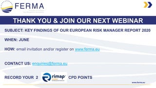 www.ferma.eu
SUBJECT: KEY FINDINGS OF OUR EUROPEAN RISK MANAGER REPORT 2020
WHEN: JUNE
HOW: email invitation and/or register on www.ferma.eu
THANK YOU & JOIN OUR NEXT WEBINAR
RECORD YOUR 2 CPD POINTS
CONTACT US: enquiries@ferma.eu
 
