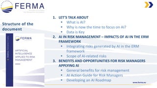 www.ferma.eu
Structure of the
document
1. LET’S TALK ABOUT
▪ What is AI?
▪ Why is now the time to focus on AI?
▪ Data is Key
2. AI IN RISK MANAGEMENT – IMPACTS OF AI IN THE ERM
FRAMEWORK
▪ Integrating risks generated by AI in the ERM
framework
▪ Scope of AI-related risks
3. BENEFITS AND OPPORTUNITIES FOR RISK MANAGERS
APPLYING AI
▪ General benefits for risk management
▪ AI Action Guide for Risk Managers
▪ Developing an AI Roadmap
 
