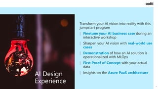 Reference case
14
AI Design
Experience
Transform your AI vision into reality with this
jumpstart program
| Finetune your AI business case during an
interactive workshop
| Sharpen your AI vision with real-world use
cases
| Demonstration of how an AI solution is
operationalized with MLOps
| First Proof of Concept with your actual
data
| Insights on the Azure PaaS architecture
 