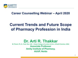 1
Career Counselling Webinar – April 2020
Current Trends and Future Scope
of Pharmacy Profession in India
Dr. Arti R. Thakkar
M. Pharm. Ph. D., Post. Doc. (UK – King’s College of London & Univ. of North Carolina, USA)
Associate Professor
Amity Institute of Pharmacy,
AUUP, Noida
 