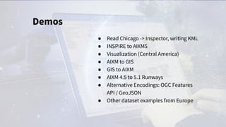 Demos
● Read Chicago -> Inspector, writing KML
● INSPIRE to AIXM5
● Visualization (Central America)
● AIXM to GIS
● GIS to AIXM
● AIXM 4.5 to 5.1 Runways
● Alternative Encodings: OGC Features
API / GeoJSON
● Other dataset examples from Europe
 