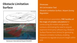 Obstacle Limitation Surface
Showcase:
3D Civil Aviation Tool
Obstacle Limitation Surface / Airport Zoning
Regulation
With minimum parameters, FME handles all
the magic of complex calculations for
constructing 3D models and generate
contours, eliminating the need to acquire
expensive third-party software (e.g. Obstacle
Surface Planner from Simtra) for generating
Obstacle Limitation Surfaces, enabling
inspectors to regulate structure’s height within
AZR.
Vancouver International Airport OLS/AZR
Obstacle Limitation
Surface
 