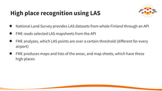 High place recognition using LAS
● National Land Survey provides LAS datasets from whole Finland through an API
● FME reads selected LAS mapsheets from the API
● FME analyzes, which LAS points are over a certain threshold (diﬀerent for every
airport)
● FME produces maps and lists of the areas, and map sheets, which have these
high places
 