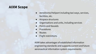 AIXM Scope
● Aerodrome/Heliport including taxi ways, services,
facilities, etc.
● Airspace structures
● Organisations and units, including services
● Points and Navaids
● Procedures
● Routes
● Flight restrictions
AIXM takes advantages of established information
engineering standards and supports current and future
aeronautical information system requirements.
 