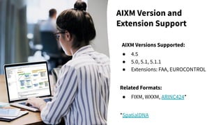 AIXM Version and
Extension Support
AIXM Versions Supported:
● 4.5
● 5.0, 5.1, 5.1.1
● Extensions: FAA, EUROCONTROL
Related Formats:
● FIXM, WXXM, ARINC424*
*SpatialDNA
 