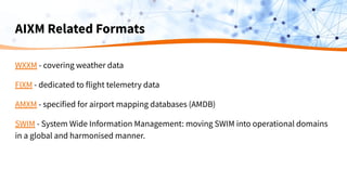 AIXM Related Formats
WXXM - covering weather data
FIXM - dedicated to flight telemetry data
AMXM - specified for airport mapping databases (AMDB)
SWIM - System Wide Information Management: moving SWIM into operational domains
in a global and harmonised manner.
 