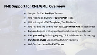 FME Support for XML/GML: Overview
● Support for XML family of formats
● XML reading and writing (Feature Path Mode)
● XML writing with XMLTemplater, Text File Writer
● XML Reading and Writing with new XSD-Driven XML Reader/Writer
● GML reading and writing (application schema, ignore schema)
● XML processing including XQuery, XSLT, validation and formatting
● OGC Web Service Clients (WxS, OGC API Features)
● Web Services hosted by FME Server
 