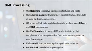 XML Processing
● Use flattening to resolve objects into features and fields
● Use schema mapping transformers to relate flattened fields to
desired destination data model
● OR preserve XML data model and update in place using XQuery
and XSLT transformers
● Use XMLTemplater to merge FME attributes into an XML
template or structure you define. Supports sub-templates to
nest feature types.
● Validate XML for syntax or against application schema
● Format XML to serialize or pretty print
 