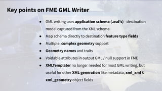 Key points on FME GML Writer
● GML writing uses application schema (.xsd’s) - destination
model captured from the XML schema
● Map schema directly to destination feature type fields
● Multiple, complex geometry support
● Geometry names and traits
● Voidable attributes in output GML / null support in FME
● XMLTemplater no longer needed for most GML writing, but
useful for other XML generation like metadata, xml_xml &
xml_geometry object fields
 