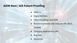 AIXM Next / AIS Future Proofing
● AIXM 5.2
● Digital NOTAMs
● Other encodings: GeoJSON
● Related Standards: OGC Features API, REST,
INSPIRE
● Emerging applications: UAS
● Bug fixes
● Resources
 