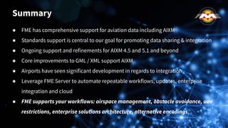 ● FME has comprehensive support for aviation data including AIXM
● Standards support is central to our goal for promoting data sharing & integration
● Ongoing support and refinements for AIXM 4.5 and 5.1 and beyond
● Core improvements to GML / XML support AIXM
● Airports have seen significant development in regards to integration
● Leverage FME Server to automate repeatable workflows, updates, enterprise
integration and cloud
● FME supports your workflows: airspace management, obstacle avoidance, uav
restrictions, enterprise solutions architecture, alternative encodings
Summary
 