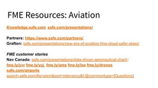 FME Resources: Aviation
Knowledge.safe.com safe.com/presentations/
Partners: https://www.safe.com/partners/
Grafton: safe.com/presentations/new-era-of-aviation-fme-cloud-safer-skies/
FME customer stories
Nav Canada: safe.com/presentations/data-driven-aeronautical-chart/:
fme.ly/yvrjfme.ly/yyj fme.ly/ams fme.ly/lax fme.ly/drones
safe.com/airports
search.safe.com/#q=aixm&sort=relevancy&f:@commontype=[Questions]
 