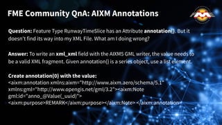 Question: Feature Type RunwayTimeSlice has an Attribute annotation{}. But it
doesn't find its way into my XML File. What am I doing wrong?
Answer: To write an xml_xml field with the AIXM5 GML writer, the value needs to
be a valid XML fragment. Given annotation{} is a series object, use a list element.
Create annotation{0} with the value:
<aixm:annotation xmlns:aixm="http://www.aixm.aero/schema/5.1"
xmlns:gml="http://www.opengis.net/gml/3.2"><aixm:Note
gml:id="anno_@Value(_uuid)">
<aixm:purpose>REMARK</aixm:purpose></aixm:Note> </aixm:annotation>
FME Community QnA: AIXM Annotations
 