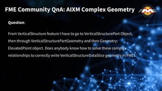 Question:
From VerticalStructure feature I have to go to VerticalStructurePart Object,
then through VerticalStructurePartGeometry and then Geometry:
ElevatedPoint object. Does anybody know how to solve these complex
relationships to correctly write VerticalStructureDataSlice geometry in FME?
FME Community QnA: AIXM Complex Geometry
 