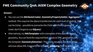 Answer:
● You can use the AttributeCreator, GeometryPropertySetter, Aggregator
method. This requires the above transformers for each level of nesting. This
can be tricky – possible to overwrite the Child with Parent geometry.
(note: don’t forget to use GQuery)
● Alternatively, try XMLTemplater with a template of the desired output
geometry. You can feed the required field values or GML geometries into
the template (GeometryExtractor). This works because the AIXM Writer
will now allow XML fragments for any xml_geometry field (and xml_xml).
FME Community QnA: AIXM Complex Geometry
 