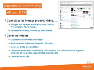 Alfresco et e-commerce
Alfresco DAM
Centraliser les images produit, vitrine, …
 Images, PDF animés, Animations flash, vidéos,

Présentations PowerPoints…

 Fichiers de création, fichiers de consultation

Gérer les médias
 Disposer d’une interface de dépôt
 Mettre en place des processus de validation
 Gérer les droits d’exploitation
 Diffuser le média sous la résolution qui convient, aux communicants, agences

externes, photographes, journalistes, grand public

 Contrôler les accès

32

 