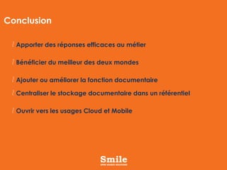 Conclusion
Apporter des réponses efficaces au métier
Bénéficier du meilleur des deux mondes
Ajouter ou améliorer la fonction documentaire
Centraliser le stockage documentaire dans un référentiel
Ouvrir vers les usages Cloud et Mobile

 