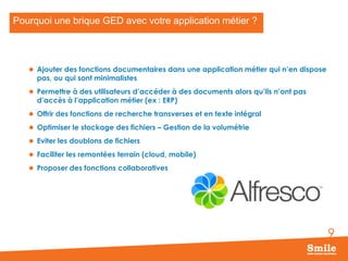 Pourquoi une brique GED avec votre application métier ?

 Ajouter des fonctions documentaires dans une application métier qui n’en dispose

pas, ou qui sont minimalistes

 Permettre à des utilisateurs d’accéder à des documents alors qu’ils n’ont pas

d’accès à l’application métier (ex : ERP)

 Offrir des fonctions de recherche transverses et en texte intégral

 Optimiser le stockage des fichiers – Gestion de la volumétrie
 Eviter les doublons de fichiers
 Faciliter les remontées terrain (cloud, mobile)
 Proposer des fonctions collaboratives

9

 