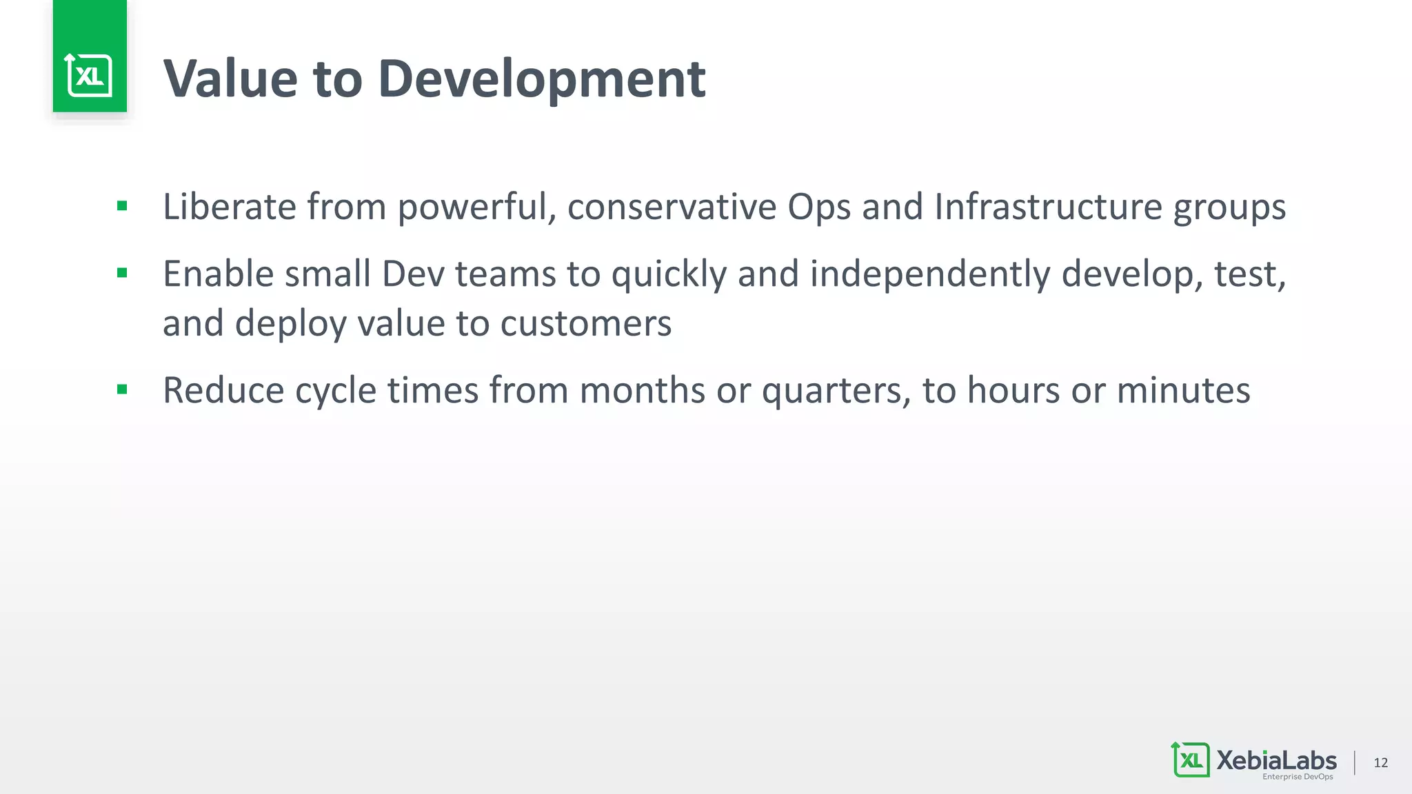 12
Value to Development
▪ Liberate from powerful, conservative Ops and Infrastructure groups
▪ Enable small Dev teams to quickly and independently develop, test,
and deploy value to customers
▪ Reduce cycle times from months or quarters, to hours or minutes
 