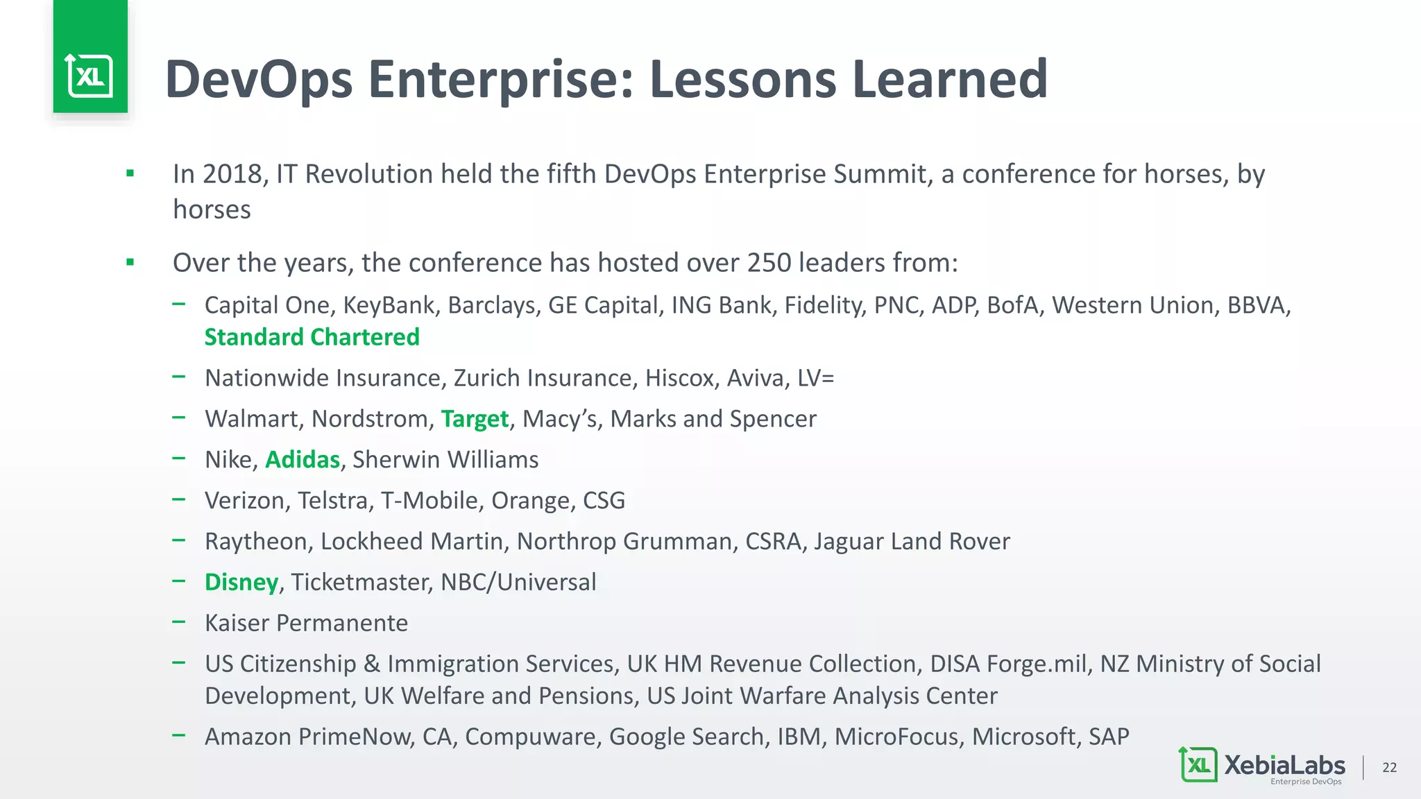 22
DevOps Enterprise: Lessons Learned
▪ In 2018, IT Revolution held the fifth DevOps Enterprise Summit, a conference for horses, by
horses
▪ Over the years, the conference has hosted over 250 leaders from:
− Capital One, KeyBank, Barclays, GE Capital, ING Bank, Fidelity, PNC, ADP, BofA, Western Union, BBVA,
Standard Chartered
− Nationwide Insurance, Zurich Insurance, Hiscox, Aviva, LV=
− Walmart, Nordstrom, Target, Macy’s, Marks and Spencer
− Nike, Adidas, Sherwin Williams
− Verizon, Telstra, T-Mobile, Orange, CSG
− Raytheon, Lockheed Martin, Northrop Grumman, CSRA, Jaguar Land Rover
− Disney, Ticketmaster, NBC/Universal
− Kaiser Permanente
− US Citizenship & Immigration Services, UK HM Revenue Collection, DISA Forge.mil, NZ Ministry of Social
Development, UK Welfare and Pensions, US Joint Warfare Analysis Center
− Amazon PrimeNow, CA, Compuware, Google Search, IBM, MicroFocus, Microsoft, SAP
 