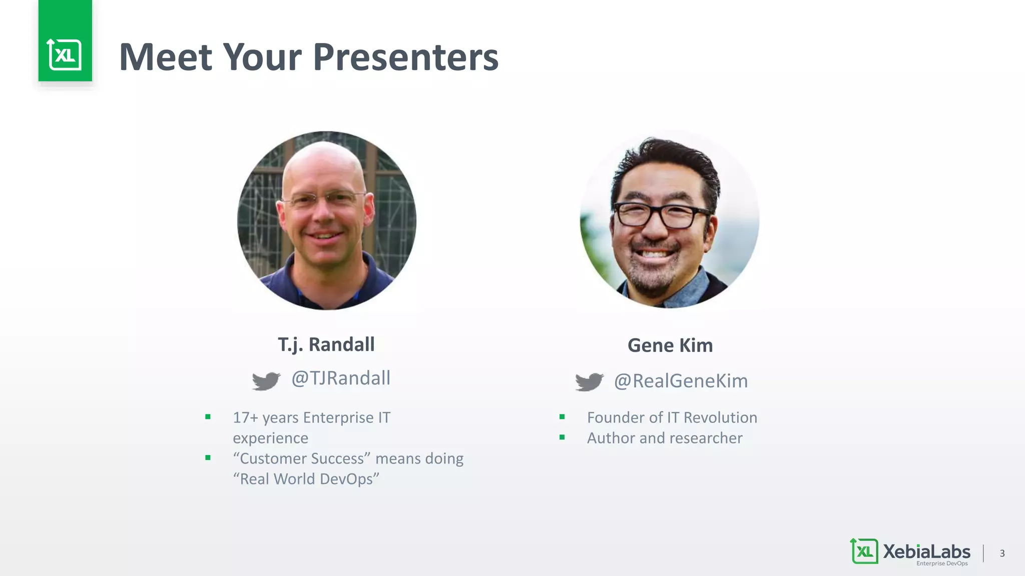 3
Meet Your Presenters
Gene KimT.j. Randall
@RealGeneKim@TJRandall
 17+ years Enterprise IT
experience
 “Customer Success” means doing
“Real World DevOps”
 Founder of IT Revolution
 Author and researcher
 