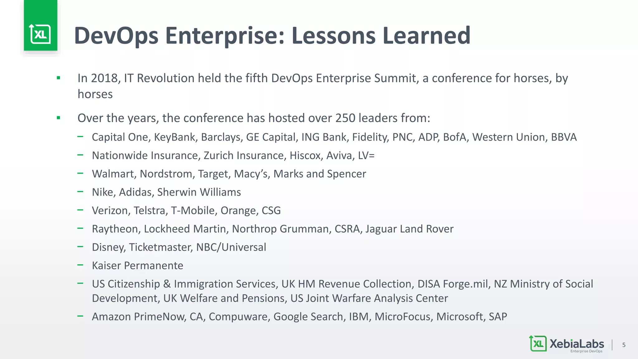 5
DevOps Enterprise: Lessons Learned
▪ In 2018, IT Revolution held the fifth DevOps Enterprise Summit, a conference for horses, by
horses
▪ Over the years, the conference has hosted over 250 leaders from:
− Capital One, KeyBank, Barclays, GE Capital, ING Bank, Fidelity, PNC, ADP, BofA, Western Union, BBVA
− Nationwide Insurance, Zurich Insurance, Hiscox, Aviva, LV=
− Walmart, Nordstrom, Target, Macy’s, Marks and Spencer
− Nike, Adidas, Sherwin Williams
− Verizon, Telstra, T-Mobile, Orange, CSG
− Raytheon, Lockheed Martin, Northrop Grumman, CSRA, Jaguar Land Rover
− Disney, Ticketmaster, NBC/Universal
− Kaiser Permanente
− US Citizenship & Immigration Services, UK HM Revenue Collection, DISA Forge.mil, NZ Ministry of Social
Development, UK Welfare and Pensions, US Joint Warfare Analysis Center
− Amazon PrimeNow, CA, Compuware, Google Search, IBM, MicroFocus, Microsoft, SAP
 