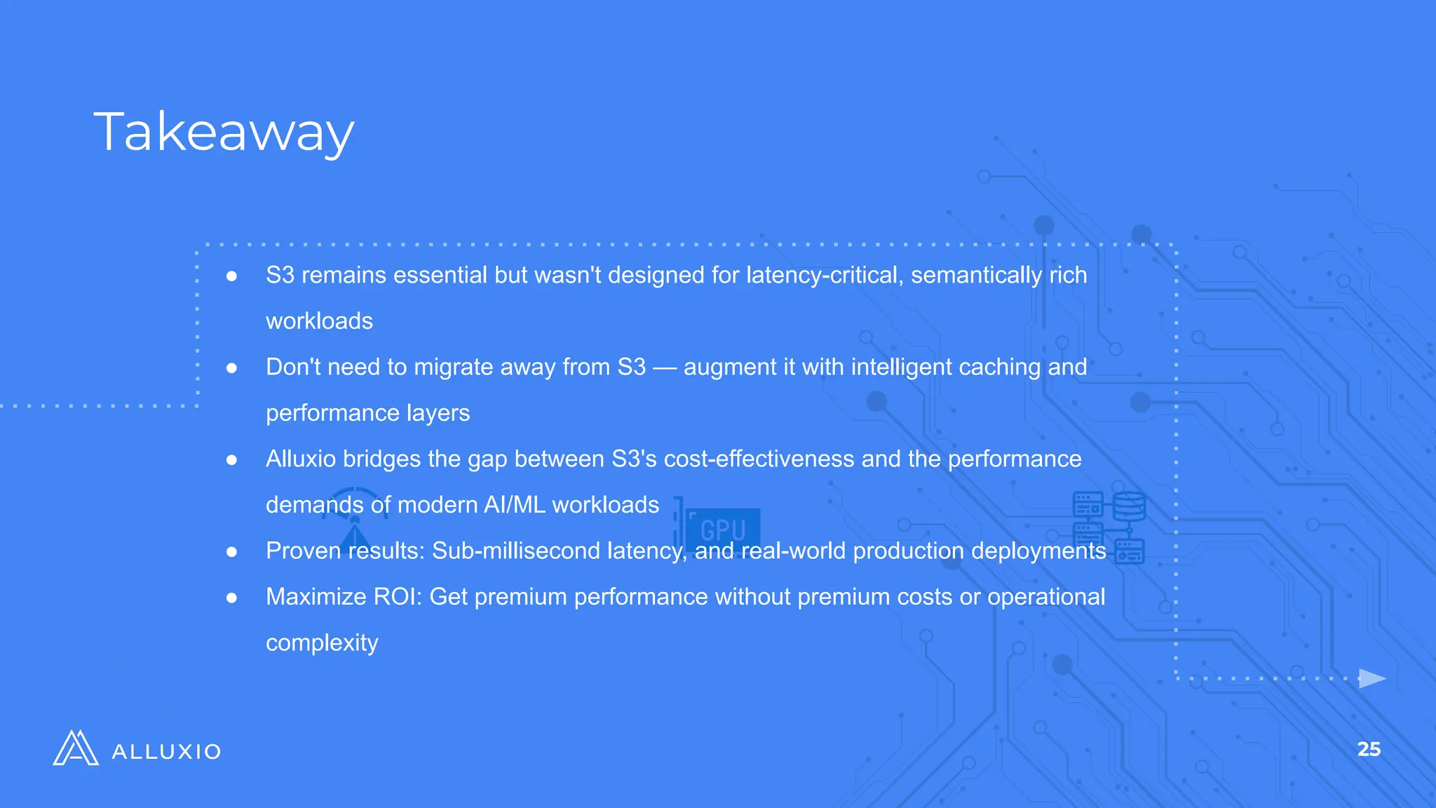 25
Takeaway
$
● S3 remains essential but wasn't designed for latency-critical, semantically rich
workloads
● Don't need to migrate away from S3 — augment it with intelligent caching and
performance layers
● Alluxio bridges the gap between S3's cost-effectiveness and the performance
demands of modern AI/ML workloads
● Proven results: Sub-millisecond latency, and real-world production deployments
● Maximize ROI: Get premium performance without premium costs or operational
complexity
 