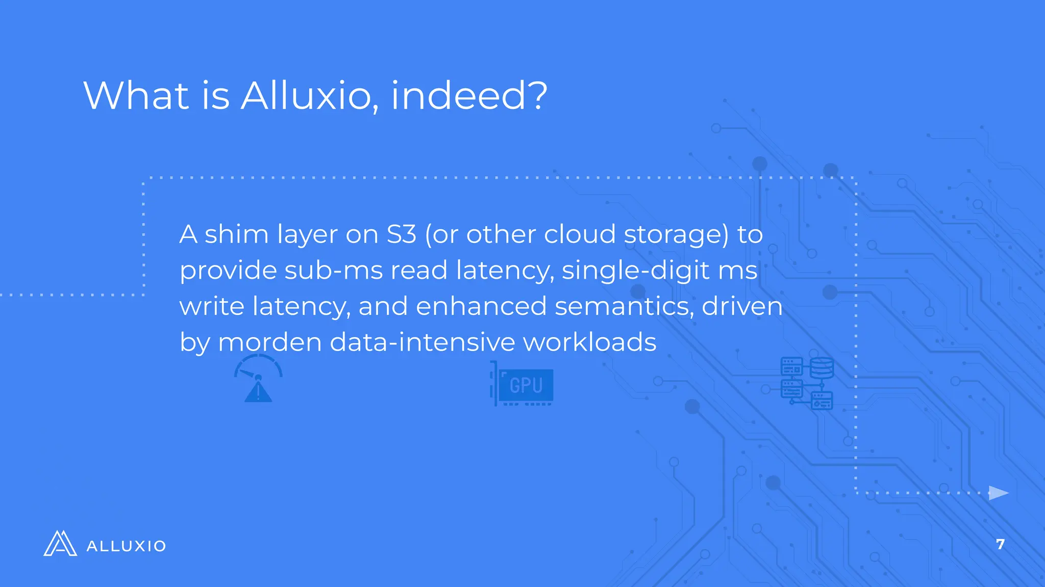 7
What is Alluxio, indeed?
$
A shim layer on S3 (or other cloud storage) to
provide sub-ms read latency, single-digit ms
write latency, and enhanced semantics, driven
by morden data-intensive workloads
 