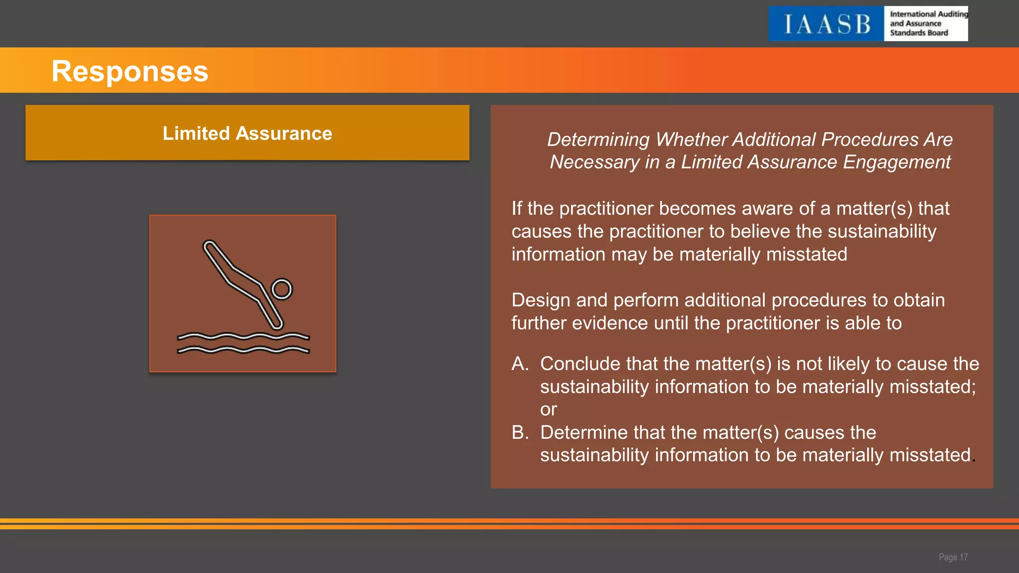Determining Whether Additional Procedures Are
Necessary in a Limited Assurance Engagement
If the practitioner becomes aware of a matter(s) that
causes the practitioner to believe the sustainability
information may be materially misstated
Design and perform additional procedures to obtain
further evidence until the practitioner is able to
A. Conclude that the matter(s) is not likely to cause the
sustainability information to be materially misstated;
or
B. Determine that the matter(s) causes the
sustainability information to be materially misstated.
Responses
Page 17
Limited Assurance
 