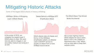 4 ©2017 Acquia Inc. — Confidential and Proprietary
Mitigating Historic Attacks
400Gbps: Winter of Whopping
Layer 3 DDoS Attacks
Details Behind a 400Gbps NTP
Amplification Attack
The DDoS Attack That Almost
Broke the Internet
In the winter of 2016, we
mitigated the largest Layer 3
DDoS attack to date. We were
not only able to mitigate it, but
accurately measure and analyze it
as well.
We’ve been fighting historic
DDoS attacks for over 5 years.
Back in 2013, the 120Gbs on
Spamhaus was a “big” attack,
and we were able to keep their
website online.
DDoS attacks take all shapes and
forms. In this 400Gbps
amplification attack, an attacker
used 4,529 NTP servers to
amplify an attack from a mere
87Mbps source server.
Some of the largest DDoS attacks in history unfolding:
 