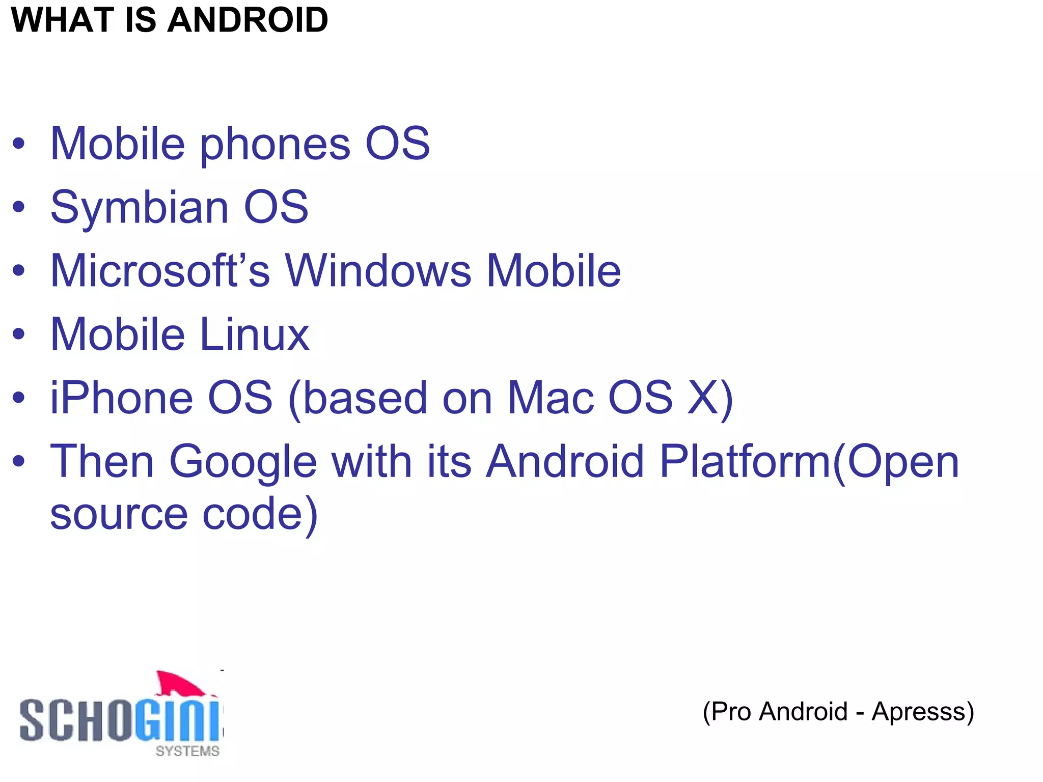 Mobile phones OS Symbian OS Microsoft’s Windows Mobile Mobile Linux iPhone OS (based on Mac OS X) Then Google with its Android Platform(Open source code) (Pro Android - Apresss) WHAT IS ANDROID 